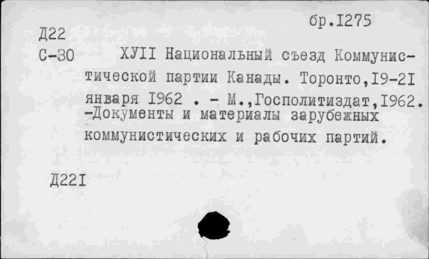 ﻿бр.1275
Д22
С-30 ХУП Национальный съезд Коммунистической партии Канады. Торонто,19-21 января 1962 . - М.,Госполитиздат,1962. -Документы и материалы зарубежных коммунистических и рабочих партий.
Д221